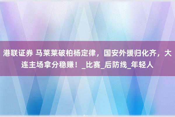 港联证券 马莱莱破柏杨定律，国安外援归化齐，大连主场拿分稳赚！_比赛_后防线_年轻人