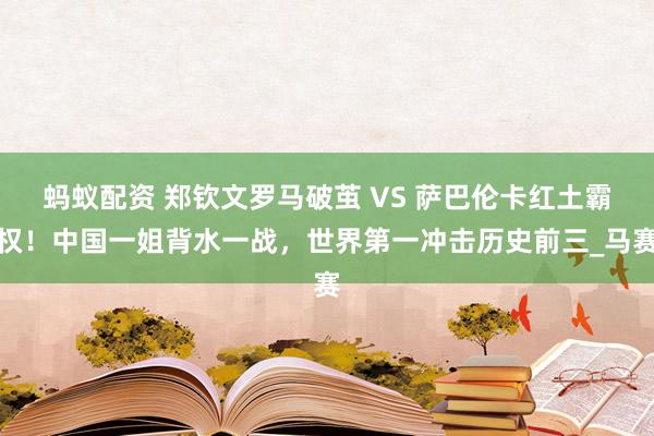 蚂蚁配资 郑钦文罗马破茧 VS 萨巴伦卡红土霸权！中国一姐背水一战，世界第一冲击历史前三_马赛