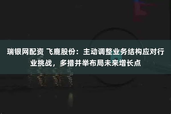 瑞银网配资 飞鹿股份：主动调整业务结构应对行业挑战，多措并举布局未来增长点