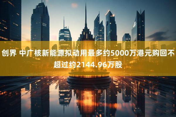 创界 中广核新能源拟动用最多约5000万港元购回不超过约2144.96万股