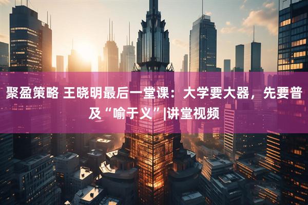 聚盈策略 王晓明最后一堂课：大学要大器，先要普及“喻于义”|讲堂视频
