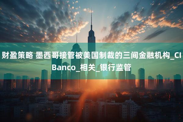 财盈策略 墨西哥接管被美国制裁的三间金融机构_CIBanco_相关_银行监管