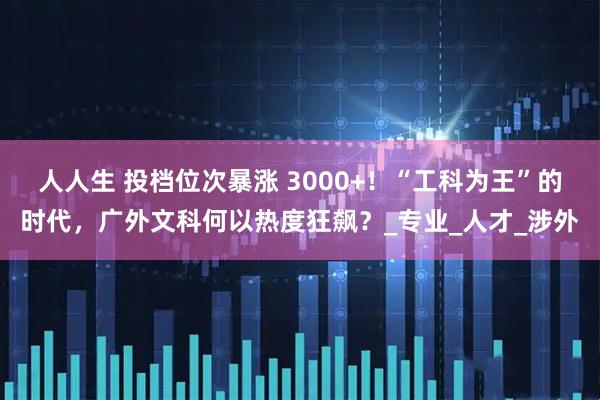 人人生 投档位次暴涨 3000+！“工科为王”的时代，广外文科何以热度狂飙？_专业_人才_涉外