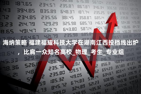 海纳策略 福建福耀科技大学在湖南江西投档线出炉，比肩一众知名高校_物理_考生_专业组