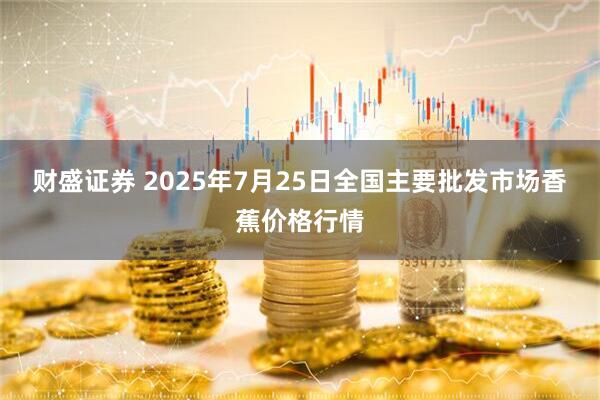 财盛证券 2025年7月25日全国主要批发市场香蕉价格行情