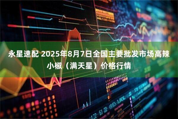 永星速配 2025年8月7日全国主要批发市场高辣小椒（满天星）价格行情