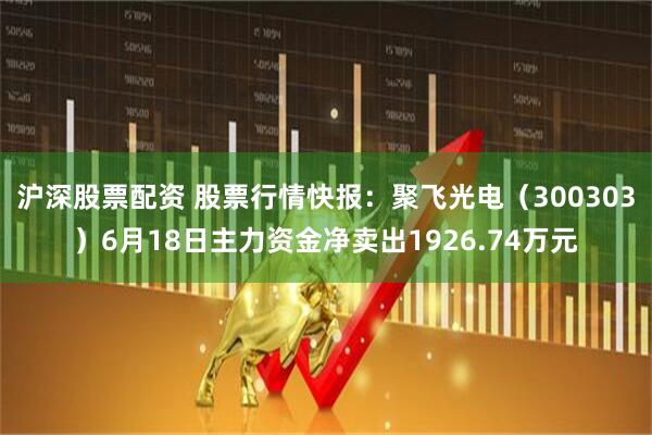 沪深股票配资 股票行情快报：聚飞光电（300303）6月18日主力资金净卖出1926.74万元