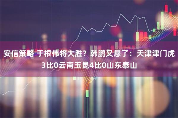 安信策略 于根伟将大胜？韩鹏又悬了：天津津门虎3比0云南玉昆4比0山东泰山